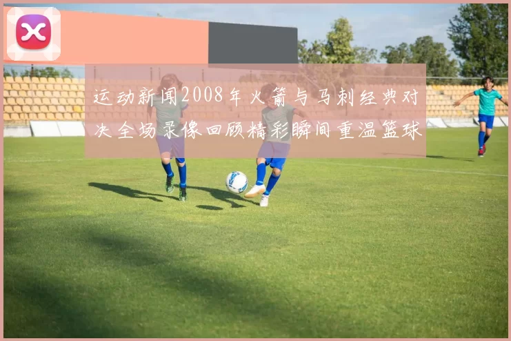 运动新闻2008年火箭与马刺经典对决全场录像回顾精彩瞬间重温篮球盛宴
