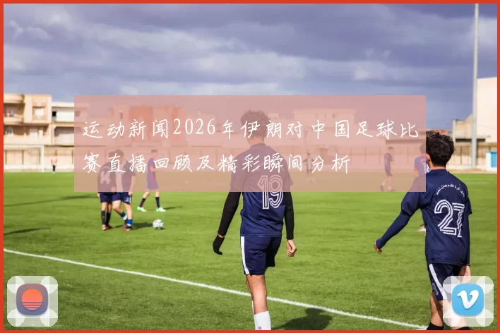 运动新闻2026年伊朗对中国足球比赛直播回顾及精彩瞬间分析