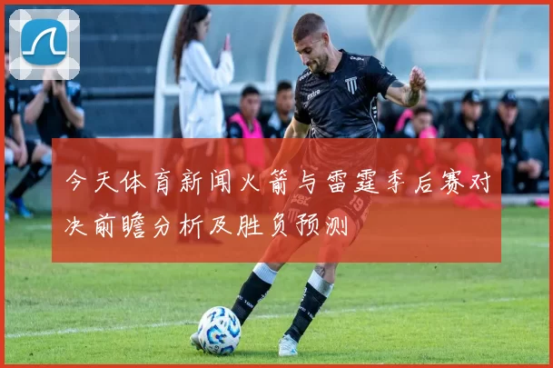 今天体育新闻火箭与雷霆季后赛对决前瞻分析及胜负预测