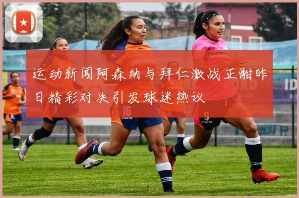 运动新闻阿森纳与拜仁激战正酣昨日精彩对决引发球迷热议