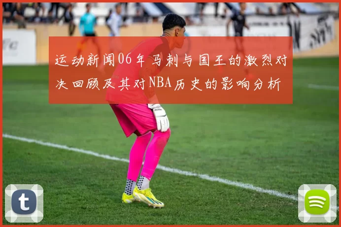 运动新闻06年马刺与国王的激烈对决回顾及其对NBA历史的影响分析